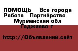ПОМОЩЬ  - Все города Работа » Партнёрство   . Мурманская обл.,Гаджиево г.